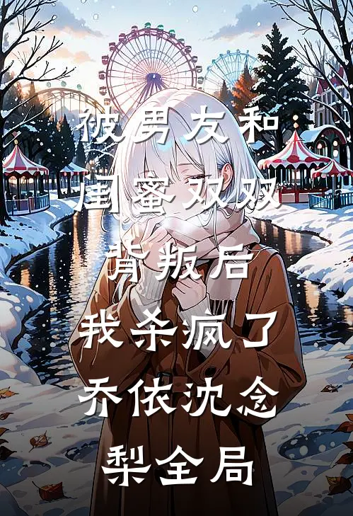 被男友和闺蜜双双背叛后，我杀疯了乔依沈念梨全局