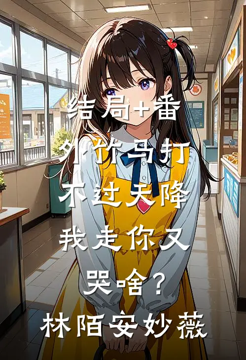 结局+番外竹马打不过天降，我走你又哭啥？林陌安妙薇