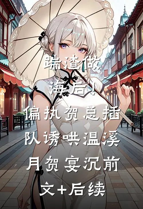 踹渣做海后！偏执贺总插队诱哄温溪月贺宴沉前文+后续