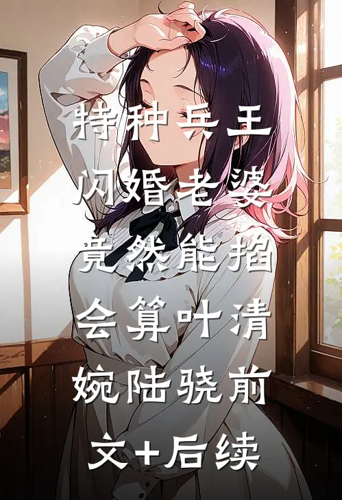 特种兵王闪婚老婆，竟然能掐会算叶清婉陆骁前文+后续