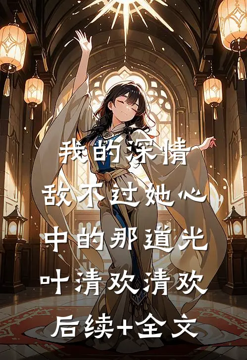 我的深情，敌不过她心中的那道光叶清欢清欢后续+全文