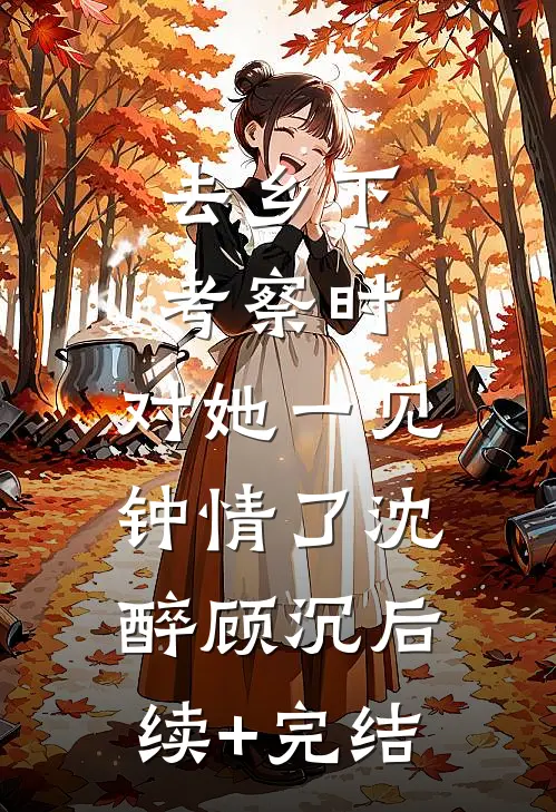 去乡下考察时，对她一见钟情了沈醉顾沉后续+完结