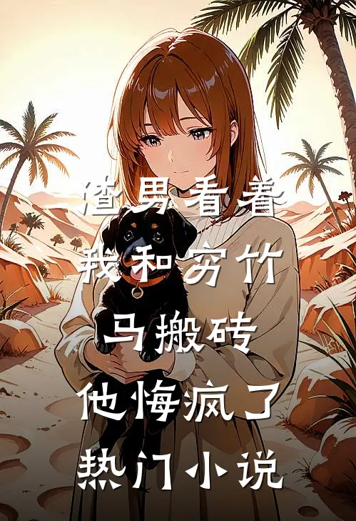 渣男看着我和穷竹马搬砖，他悔疯了热门小说
