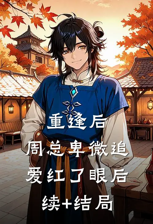 重逢后，周总卑微追爱红了眼后续+结局
