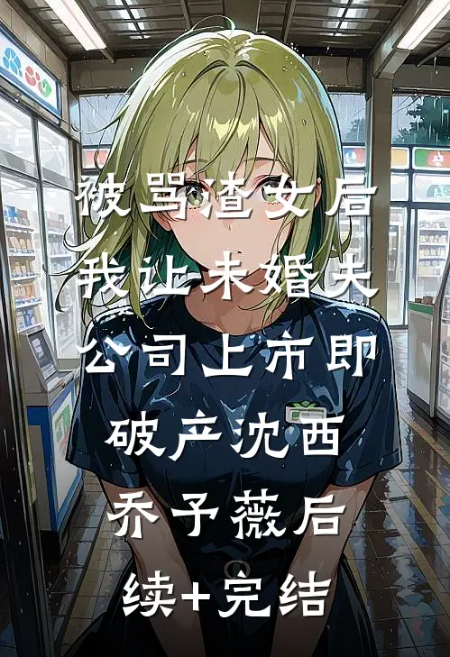 被骂渣女后，我让未婚夫公司上市即破产沈西乔予薇后续+完结