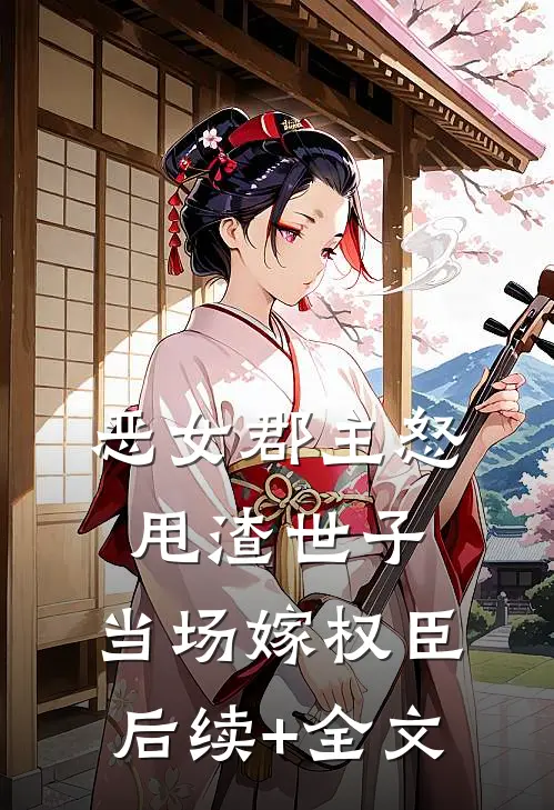 恶女郡主怒甩渣世子，当场嫁权臣后续+全文