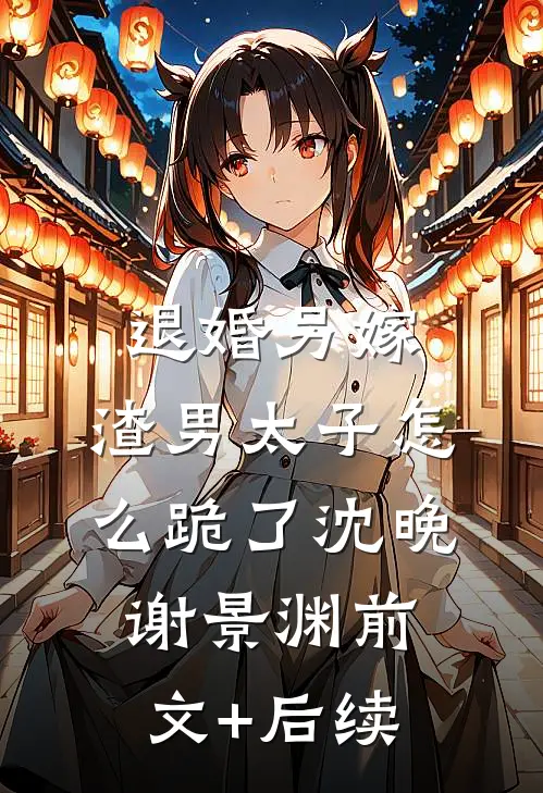 退婚另嫁，渣男太子怎么跪了沈晚谢景渊前文+后续