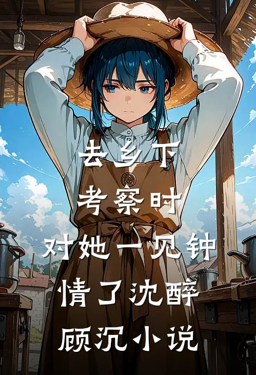去乡下考察时，对她一见钟情了沈醉顾沉小说