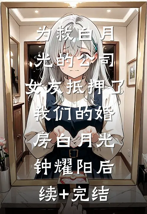为救白月光的公司，女友抵押了我们的婚房白月光钟耀阳后续+完结