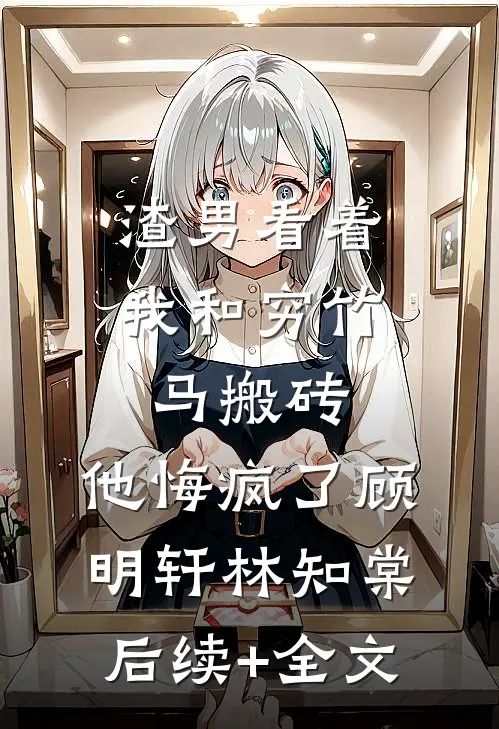 渣男看着我和穷竹马搬砖，他悔疯了顾明轩林知棠后续+全文
