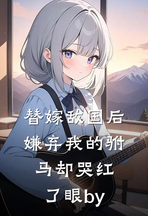 替嫁敌国后，嫌弃我的驸马却哭红了眼by