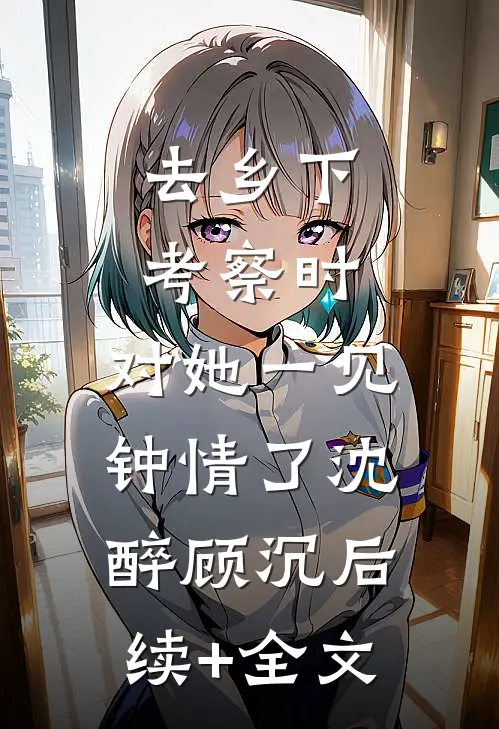 去乡下考察时，对她一见钟情了沈醉顾沉后续+全文