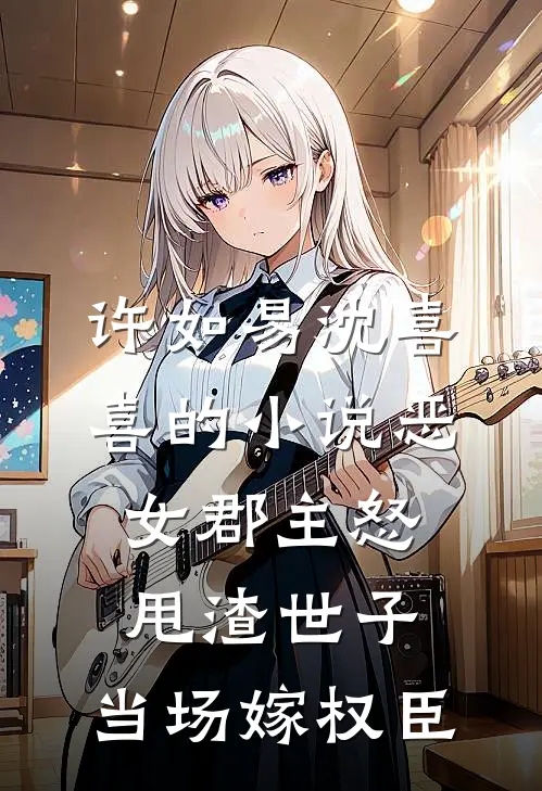 许如易沈喜喜的小说恶女郡主怒甩渣世子，当场嫁权臣
