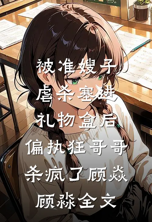 被准嫂子虐杀塞进礼物盒后，偏执狂哥哥杀疯了顾焱顾淼全文