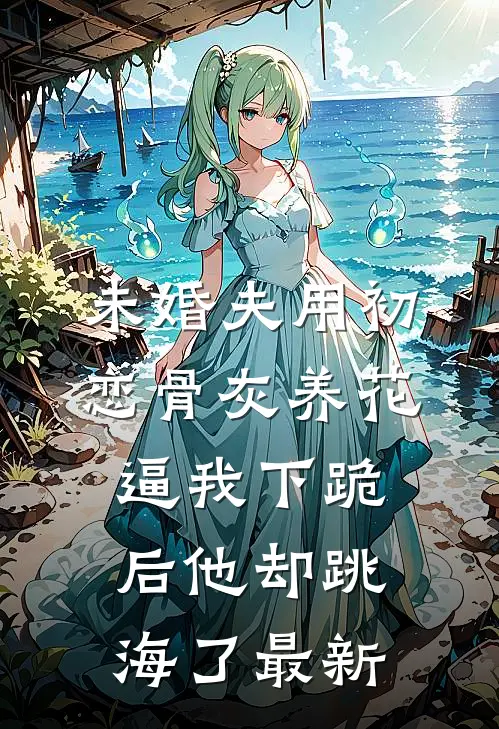 未婚夫用初恋骨灰养花，逼我下跪后他却跳海了最新