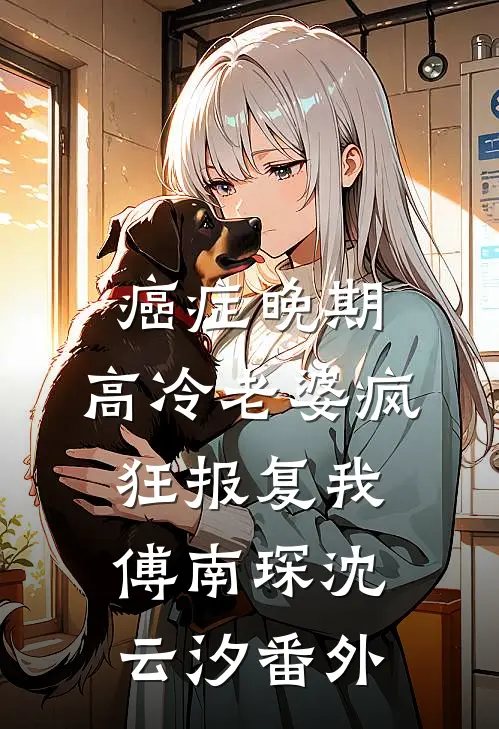 癌症晚期，高冷老婆疯狂报复我傅南琛沈云汐番外