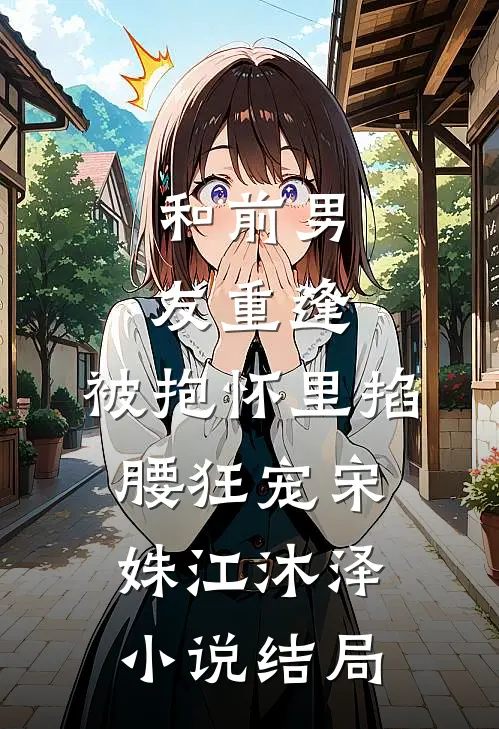 和前男友重逢，被抱怀里掐腰狂宠宋姝江沐泽小说结局