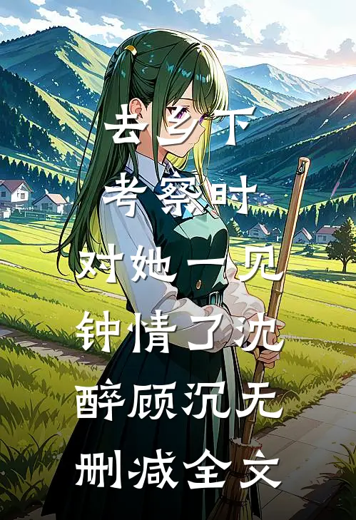 去乡下考察时，对她一见钟情了沈醉顾沉无删减全文