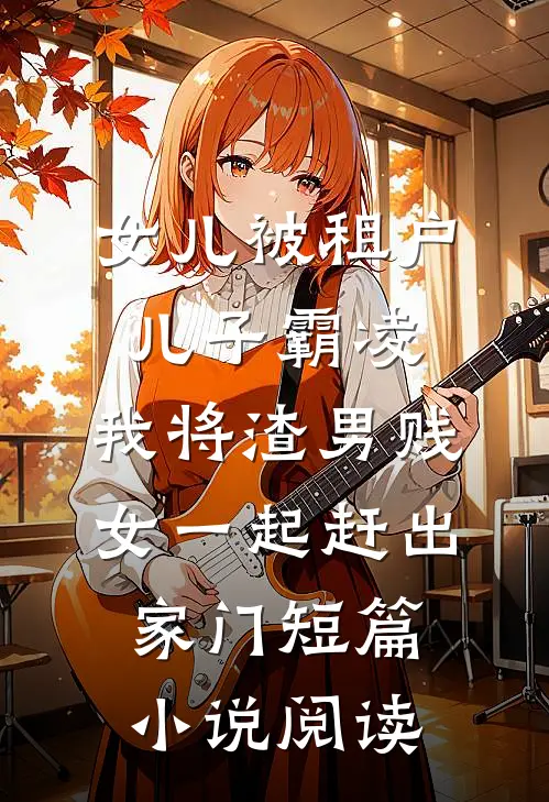 女儿被租户儿子霸凌，我将渣男贱女一起赶出家门短篇小说阅读