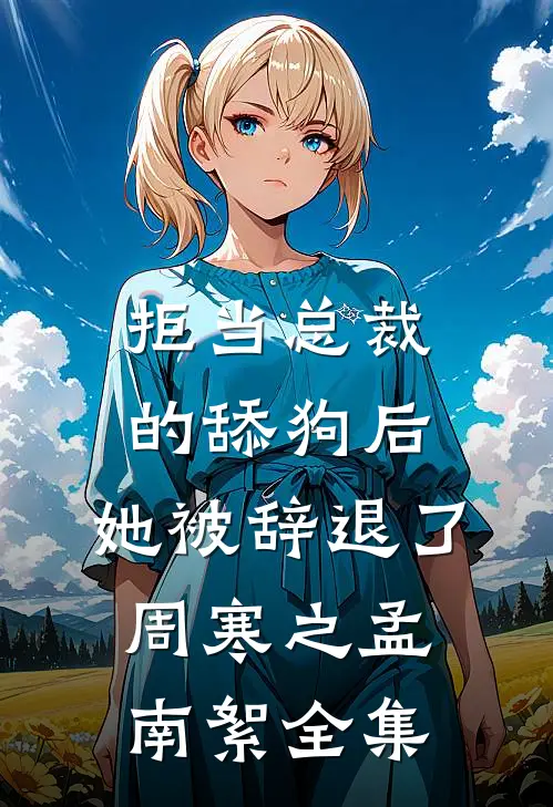 拒当总裁的舔狗后，她被辞退了周寒之孟南絮全集