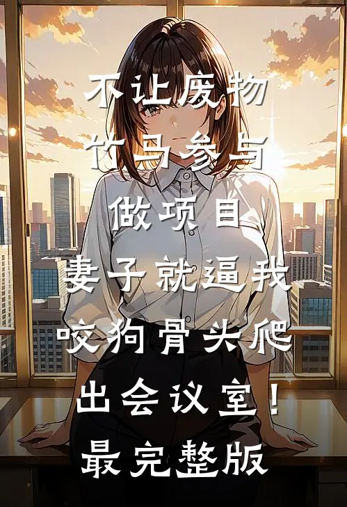 不让废物竹马参与做项目，妻子就逼我咬狗骨头爬出会议室！最完整版