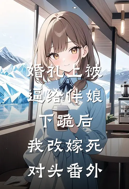 婚礼上被逼给伴娘下跪后，我改嫁死对头番外
