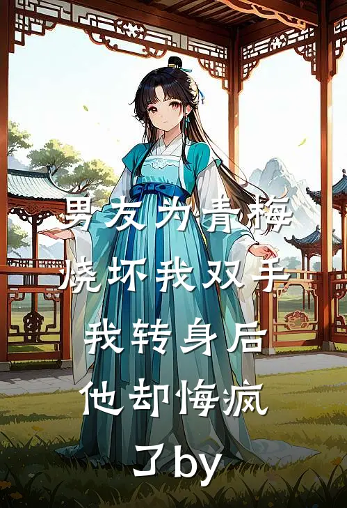 男友为青梅烧坏我双手，我转身后他却悔疯了by