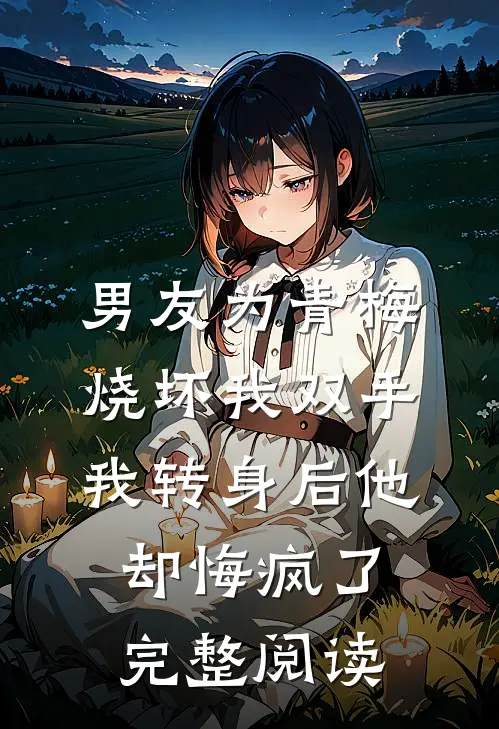 男友为青梅烧坏我双手，我转身后他却悔疯了完整阅读