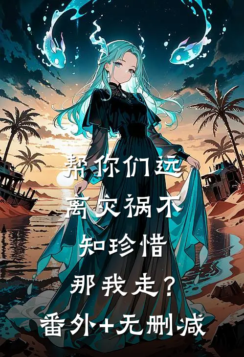 帮你们远离灾祸不知珍惜，那我走？番外+无删减