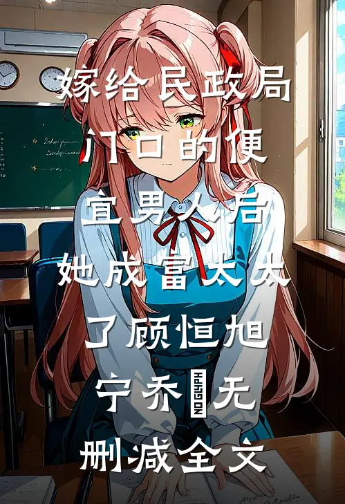嫁给民政局门口的便宜男人后，她成富太太了顾恒旭宁乔祎无删减全文