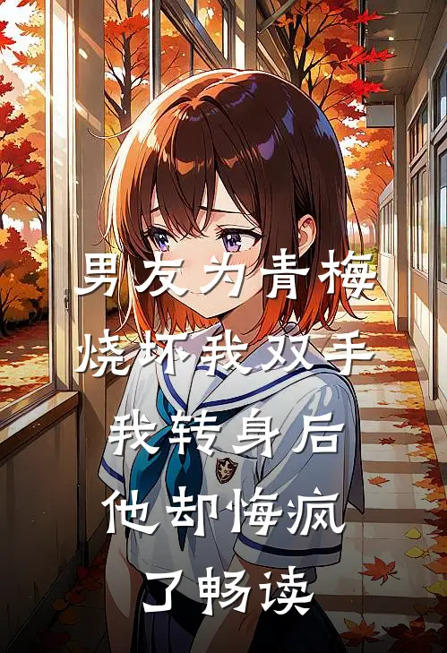 男友为青梅烧坏我双手，我转身后他却悔疯了畅读
