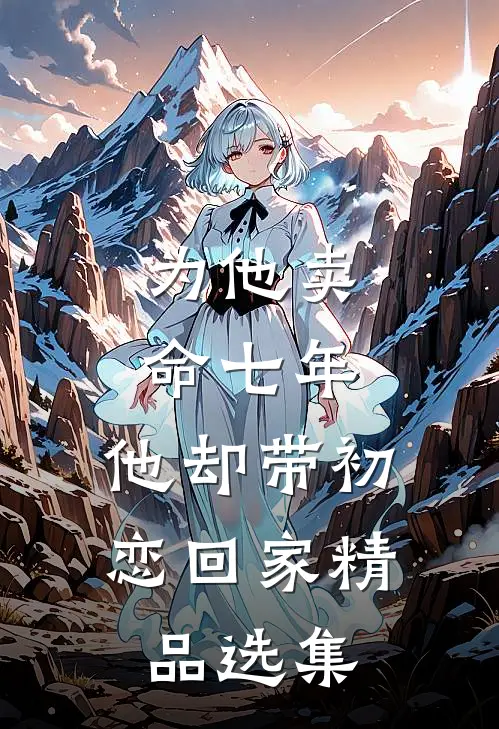 为他卖命七年，他却带初恋回家精品选集