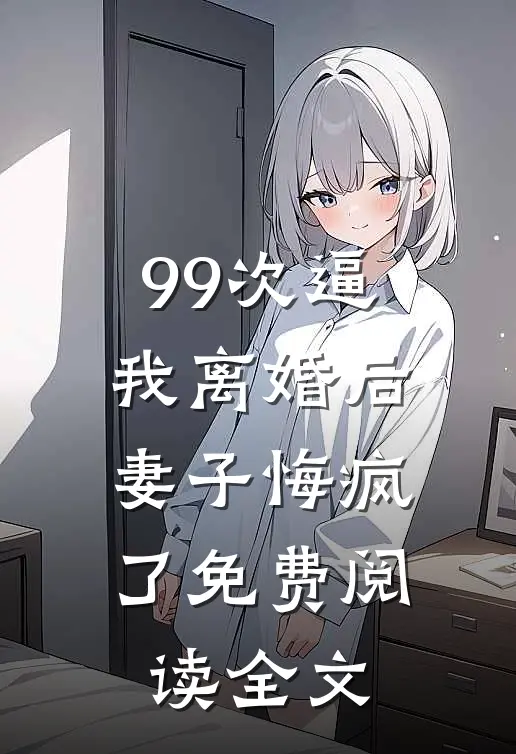 99次逼我离婚后，妻子悔疯了免费阅读全文