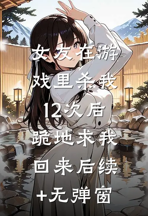 女友在游戏里杀我12次后，跪地求我回来后续+无弹窗